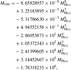 $$ \begin{aligned} M_\mathrm{rem} =&- 8.65828957\times 10^{-8}\,M_{\rm He,c}^8 \nonumber \\&+ 3.25183895\times 10^{-5}\, M_{\rm He,c}^7\nonumber \\&- 5.31786630\times 10^{-3}\, M_{\rm He,c}^6\nonumber \\&+ 4.94552158\times 10^{-1}\, M_{\rm He,c}^5\nonumber \\&- 2.86053873\times 10^{1}\, M_{\rm He,c}^4\nonumber \\&+ 1.05372343\times 10^{3}\, M_{\rm He,c}^3\nonumber \\&- 2.41399605\times 10^{4}\, M_{\rm He,c}^2\nonumber \\&+ 3.14452667\times 10^{5}\, M_{\rm He,c}\nonumber \\&- 1.78318233\times 10^6, \end{aligned} $$