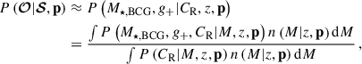 $$ \begin{aligned} P\left({\boldsymbol{\mathcal{O} }} | {\boldsymbol{\mathcal{S} }}, \mathbf{p } \right)&\approx P\left( M_{\star ,\mathrm{BCG} }, {g_{+}} | C_{\mathrm{R} }, {z}, \mathbf{p } \right) \nonumber \\&= \frac{ \int P\left(M_{\star ,\mathrm{BCG} }, {g_{+}}, C_{\mathrm{R} } | {M}, {z}, \mathbf p \right) n\left({M} | {z}, \mathbf p \right) \mathrm{d}{M} }{ \int P\left(C_{\mathrm{R} } | {M}, {z}, \mathbf p \right) n\left({M} | {z}, \mathbf p \right) \mathrm{d}{M} } \, , \end{aligned} $$