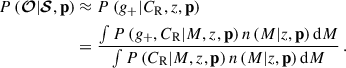 $$ \begin{aligned} P\left(\boldsymbol{\mathcal{O} } | \boldsymbol{\mathcal{S} }, \mathbf p \right)&\approx P\left( {g_{+}} | C_{\mathrm{R} }, {z}, \mathbf p \right) \nonumber \\&= \frac{ \int P\left({g_{+}}, C_{\mathrm{R} } | {M}, {z}, \mathbf p \right) n\left({M} | {z}, \mathbf p \right) \mathrm{d}{M} }{ \int P\left(C_{\mathrm{R} } | {M}, {z}, \mathbf p \right) n\left({M} | {z}, \mathbf p \right) \mathrm{d}{M} } \, . \end{aligned} $$