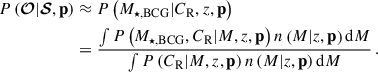 $$ \begin{aligned} P\left(\boldsymbol{\mathcal{O} } | \boldsymbol{\mathcal{S} }, \mathbf p \right)&\approx P\left( M_{\star ,\mathrm{BCG} } | C_{\mathrm{R} }, {z}, \mathbf p \right) \nonumber \\&= \frac{ \int P\left(M_{\star ,\mathrm{BCG} }, C_{\mathrm{R} } | {M}, {z}, \mathbf p \right) n\left({M} | {z}, \mathbf p \right) \mathrm{d}{M} }{ \int P\left(C_{\mathrm{R} } | {M}, {z}, \mathbf p \right) n\left({M} | {z}, \mathbf p \right) \mathrm{d}{M} } \, . \end{aligned} $$