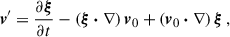 $$ \begin{aligned} \boldsymbol{v}^{\prime }&= \frac{\partial \boldsymbol{\xi }}{\partial {t}} - \left(\boldsymbol{\xi }\boldsymbol{\cdot }\nabla \right)\boldsymbol{v}_0 + \left(\boldsymbol{v}_0\boldsymbol{\cdot }\nabla \right) \boldsymbol{\xi }\,, \end{aligned} $$