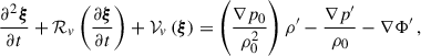 $$ \begin{aligned} \begin{aligned} \frac{\partial ^{2}\boldsymbol{\xi }}{\partial {t}} + \mathcal{R} _{v}\left(\frac{\partial \boldsymbol{\xi }}{\partial {t}}\right) + \mathcal{V} _v\left(\boldsymbol{\xi }\right) = \left(\dfrac{\nabla p_0}{\rho _0^2}\right)\rho ^{\prime } -\dfrac{\nabla p^{\prime }}{\rho _0} - \nabla \Phi ^{\prime }\,, \end{aligned} \end{aligned} $$