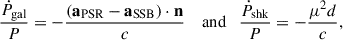 $$ \begin{aligned} \frac{\dot{P}_{\rm gal}}{P} = -\frac{(\mathbf a_{\rm PSR}-\mathbf a_{\rm SSB}\mathbf ) \cdot \mathbf n }{c} \quad \text{ and}\quad \frac{\dot{P}_{\rm shk}}{P}=-\frac{\mu ^2d}{c}, \end{aligned} $$