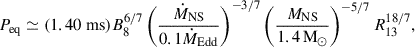 $$ \begin{aligned} P_{\mathrm{eq} } \simeq (1.40 \mathrm{~ms} )B_8^{6/7}\left(\frac{\dot{M}_{\rm NS}}{0.1 \dot{M}_{\mathrm{Edd} }}\right)^{-3/7}\left(\frac{M_{\rm NS}}{1.4\,\mathrm{M} _{\odot }}\right)^{-5/7} R_{13}^{18/7}, \end{aligned} $$