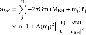 $\matrix{{{{\bf{a}}_{{\rm{DF}}}}} & { = \sum\limits_j^{\rm{N}} { - 2\pi {\rm{G}}{{\rm{m}}_{\rm{j}}}\left( {{{\rm{M}}_{{\rm{BH}}}} + {{\rm{m}}_{\rm{j}}}} \right){{{\rm{\tilde n}}}_{\rm{j}}}} } \cr {} & { \times \ln \left[ {1 + \Lambda {{\left( {{{\rm{m}}_{\rm{j}}}} \right)}^2}} \right]{{{v_{\rm{j}}} - {v_{{\rm{BH}}}}} \over {{{\left| {{v_{\rm{j}}} - {v_{{\rm{BH}}}}} \right|}^3}}}.} \cr } $
