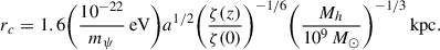 $$ \begin{aligned} r_c&=1.6\biggl (\frac{10^{-22}}{m_\psi } \,\mathrm{eV} \biggr )a^{1/2} \biggl (\frac{\zeta (z)}{\zeta (0)}\biggr )^{-1/6} \biggl (\frac{M_h}{10^9\,M_\odot }\biggr )^{-1/3}\,\mathrm{kpc} .\end{aligned} $$