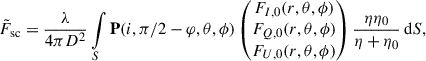 $$ \begin{aligned} \tilde{F}_{\rm sc} = \frac{\lambda }{4\pi D^2} \int \limits _S \mathbf P (i, \pi /2 - \varphi , \theta , \phi ) \left(\begin{matrix} F_{I,0} (r, \theta , \phi )\\ F_{Q,0} (r, \theta , \phi )\\ F_{U,0} (r, \theta , \phi ) \end{matrix}\right) \frac{\eta \eta _0}{\eta + \eta _0} \, \mathrm{d}S, \end{aligned} $$