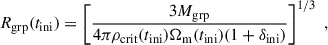 $$ \begin{aligned} R_{\mathrm{grp} }(t_{\rm ini}) = \left[\frac{3 M_{\mathrm{grp} }}{4\pi \rho _{\rm crit}(t_{\rm ini})\Omega _{\mathrm{m} }(t_{\rm ini})(1+\delta _{\rm ini})}\right]^{1/3}\;, \end{aligned} $$