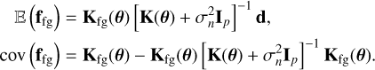 $\[\begin{aligned}\mathbb{E}\left(\mathbf{f}_{\mathrm{fg}}\right) & =\mathbf{K}_{\mathrm{fg}}(\boldsymbol{\theta})\left[\mathbf{K}(\boldsymbol{\theta})+\sigma_n^2 \mathbf{I}_p\right]^{-1} \mathbf{d}, \\\operatorname{cov}\left(\mathbf{f}_{\mathrm{fg}}\right) & =\mathbf{K}_{\mathrm{fg}}(\boldsymbol{\theta})-\mathbf{K}_{\mathrm{fg}}(\boldsymbol{\theta})\left[\mathbf{K}(\boldsymbol{\theta})+\sigma_n^2 \mathbf{I}_p\right]^{-1} \mathbf{K}_{\mathrm{fg}}(\boldsymbol{\theta}).\end{aligned}\]$