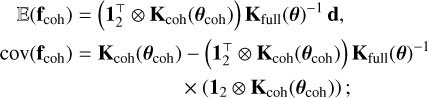 $\[\begin{aligned}& \quad\mathbb{E}\left(\mathbf{f}_{\mathrm{coh}}\right)=\left(\mathbf{1}_2^{\top} \otimes \mathbf{K}_{\mathrm{coh}}\left(\boldsymbol{\theta}_{\mathrm{coh}}\right)\right) \mathbf{K}_{\mathrm{full}}(\boldsymbol{\theta})^{-1} \mathbf{d}, \\& \operatorname{cov}\left(\mathbf{f}_{\mathrm{coh}}\right)= \mathbf{K}_{\mathrm{coh}}\left(\boldsymbol{\theta}_{\mathrm{coh}}\right)-\left(\mathbf{1}_2^{\top} \otimes \mathbf{K}_{\mathrm{coh}}\left(\boldsymbol{\theta}_{\mathrm{coh}}\right)\right) \mathbf{K}_{\mathrm{full}}(\boldsymbol{\theta})^{-1} \\&\qquad\qquad\qquad\qquad\qquad \times\left(\mathbf{1}_2 \otimes \mathbf{K}_{\mathrm{coh}}\left(\boldsymbol{\theta}_{\mathrm{coh}}\right)\right);\end{aligned}\]$