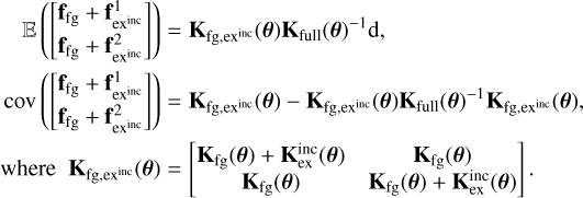 $\[\begin{aligned}\mathbb{E}\left(\left[\begin{array}{l}\mathbf{f}_{\mathrm{fg}}+\mathbf{f}_{\mathrm{ex}^{\text {inc}}}^1 \\\mathbf{f}_{\mathrm{fg}}+\mathbf{f}_{\mathrm{ex}^{\text {inc}}}^2\end{array}\right]\right) & =\mathbf{K}_{\mathrm{fg}, \mathrm{ex}^{\text {inc}}}(\boldsymbol{\theta}) \mathbf{K}_{\mathrm{full}}(\boldsymbol{\theta})^{-1} \mathrm{~d}, \\\operatorname{cov}\left(\left[\begin{array}{l}\mathbf{f}_{\mathrm{fg}}+\mathbf{f}_{\mathrm{ex}^{\text {inc}}}^1 \\\mathbf{f}_{\mathrm{fg}}+\mathbf{f}_{\mathrm{ex}^{\text {inc}}}^2\end{array}\right]\right) & =\mathbf{K}_{\mathrm{fg}, \mathrm{ex}^{\text {inc}}}(\boldsymbol{\theta})-\mathbf{K}_{\mathrm{fg}, \mathrm{ex}^{\text {inc}}}^{\text {inc}}(\boldsymbol{\theta}) \mathbf{K}_{\mathrm{full}}(\boldsymbol{\theta})^{-1} \mathbf{K}_{\mathrm{fg}, \mathrm{ex}^{\text {inc}}}(\boldsymbol{\theta}), \\\text {where}\quad \mathbf{K}_{\mathrm{fg}, \mathrm{ex}^{\text {inc}}}(\boldsymbol{\theta}) & =\left[\begin{array}{cc}\mathbf{K}_{\mathrm{fg}}(\boldsymbol{\theta})+\mathbf{K}_{\mathrm{ex}}^{\text {inc }}(\boldsymbol{\theta}) & \mathbf{K}_{\mathrm{fg}}(\boldsymbol{\theta}) \\\mathbf{K}_{\mathrm{fg}}(\boldsymbol{\theta}) & \mathbf{K}_{\mathrm{fg}}(\boldsymbol{\theta})+\mathbf{K}_{\mathrm{ex}}^{\text {inc }}(\boldsymbol{\theta})\end{array}\right].\end{aligned}\]$