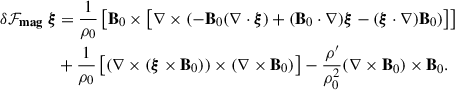 $$ \begin{aligned} \begin{aligned} \delta \mathbf {\mathcal F}_{\mathbf {mag}} \ \boldsymbol{\xi }&= \frac{1}{\rho _0}\left[\mathbf B_0 \times \left[\mathbf \nabla \times \left( - \mathbf B_0 (\mathbf \nabla \cdot \boldsymbol{\xi }) + (\mathbf B_0 \cdot \mathbf \nabla )\boldsymbol{\xi } - (\boldsymbol{\xi } \cdot \mathbf \nabla )\mathbf B_0 \right) \right] \right] \\&+ \frac{1}{\rho _0}\left[(\mathbf \nabla \times (\boldsymbol{\xi } \times \mathbf B_0 ))\times (\mathbf \nabla \times \mathbf B_0 ) \right] - \frac{\rho ^{\prime }}{\rho _0^2}(\mathbf \nabla \times \mathbf B_0 )\times \mathbf B_0 . \end{aligned} \end{aligned} $$