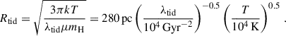 $$ \begin{aligned} R_{\rm tid}=\sqrt{\frac{3\pi kT}{\lambda _{\rm tid}\mu m_{\rm H}}}=280\,\mathrm{pc}\left(\frac{\lambda _{\rm tid}}{10^4\,\mathrm{Gyr}^{-2}}\right)^{-0.5}\left(\frac{T}{10^4\,\mathrm{K}}\right)^{0.5}\,. \end{aligned} $$