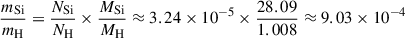 $$ \begin{aligned} \frac{m_{\mathrm{Si} }}{m_{\mathrm{H} }}&= \frac{N_{\mathrm{Si} }}{N_{\mathrm{H} }} \times \frac{M_{\mathrm{Si} }}{M_{\mathrm{H} }} \approx 3.24 \times 10^{-5} \times \frac{28.09}{1.008} \approx 9.03 \times 10^{-4} \end{aligned} $$
