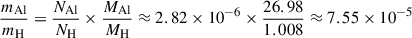 $$ \begin{aligned} \frac{m_{\mathrm{Al} }}{m_{\mathrm{H} }}&= \frac{N_{\mathrm{Al} }}{N_{\mathrm{H} }} \times \frac{M_{\mathrm{Al} }}{M_{\mathrm{H} }} \approx 2.82 \times 10^{-6} \times \frac{26.98}{1.008} \approx 7.55 \times 10^{-5} \end{aligned} $$