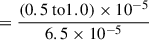 $$ \begin{aligned}&= \frac{(0.5 \text{ to} 1.0) \times 10^{-5}}{6.5 \times 10^{-5}} \end{aligned} $$