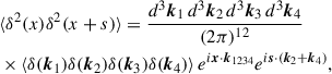 $$ \begin{aligned}&\langle \delta ^2(x)\delta ^2(x+s) \rangle = \frac{d^3\boldsymbol{k}_1\,d^3\boldsymbol{k}_2\,d^3\boldsymbol{k}_3\,d^3\boldsymbol{k}_4}{(2\pi )^{12}} \nonumber \\&\times \langle \delta (\boldsymbol{k}_1)\delta (\boldsymbol{k}_2)\delta (\boldsymbol{k}_3)\delta (\boldsymbol{k}_4) \rangle \, e^{i\boldsymbol{x}\cdot \boldsymbol{k}_{1234}} e^{i\boldsymbol{s}\cdot (\boldsymbol{k}_2+\boldsymbol{k}_4)}, \end{aligned} $$