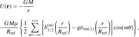 $\matrix{ {U\left( {\bf{r}} \right) = - {{GM} \over r}} \hfill \cr { - {{GM\mu } \over {{R_{{\rm{ref}}}}}}\left\{ {{1 \over 2}\mathop \sum \limits_{m = - \infty }^{ + \infty } \left[ {b_{1/2}^{\left( m \right)}\left( {{r \over {{R_{{\rm{ref}}}}}}} \right) - q{\delta _{\left( {\left| m \right|,1} \right)}}\left( {{r \over {{R_{{\rm{ref}}}}}}} \right)} \right]\cos \left( {m\theta } \right)} \right\},} \hfill \cr } $