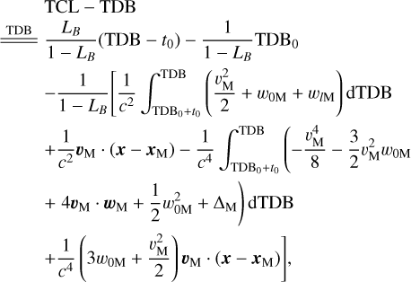$\matrix{ {} \hfill & {{\rm{TCL - TDB}}} \hfill \cr {\underline{\underline {{\rm{TDB}}}} } \hfill & {{{{L_B}} \over {1 - {L_B}}}\left( {{\rm{TDB}} - {t_0}} \right) - {1 \over {1 - {L_B}}}{\rm{TD}}{{\rm{B}}_0}} \hfill \cr {} \hfill & { - {1 \over {1 - {L_B}}}\left[ {{1 \over {{c^2}}}\int_{{\rm{TD}}{{\rm{B}}_{0 + }}{t_0}}^{{\rm{TDB}}} {\left( {{{v_{\rm{M}}^2} \over 2} + {w_{0{\rm{M}}}} + {w_{l{\rm{M}}}}} \right){\rm{dTDB}}} } \right.} \hfill \cr {} \hfill & { + {1 \over {{c^2}}}{v_{\rm{M}}} \cdot \left( {x - {x_{\rm{M}}}} \right) - {1 \over {{c^4}}}\left( { - {{v_{\rm{M}}^4} \over 8} - {3 \over 2}v_{\rm{M}}^2{w_{0{\rm{M}}}}} \right.} \hfill \cr {} \hfill & {\left. { + 4{v_{\rm{M}}} \cdot {w_{\rm{M}}} + {1 \over 2}w_{0{\rm{M}}}^2 + {\Delta _{\rm{M}}}} \right){\rm{dTDB}}} \hfill \cr {} \hfill & {\left. { + {1 \over {{c^4}}}\left( {3{w_{0{\rm{M}}}} + {{v_{\rm{M}}^2} \over 2}} \right){v_{\rm{M}}} \cdot \left( {x - {x_{\rm{M}}}} \right)} \right],} \hfill \cr }$