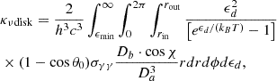 Mathematical equation: $$ \begin{aligned}&\kappa _{\nu \mathrm{disk}} = \frac{2}{h^3 c^3} \int _{\epsilon _{\min }}^\infty \int _0^{2 \pi } \int _{r_{\rm in}}^{r_{\rm out}} \frac{\epsilon _d^2}{\left[ e^{\epsilon _d / ( k_B T )} - 1 \right]} \nonumber \\&\times ( 1 - \cos \theta _0 ) \sigma _{\gamma \gamma } \frac{D_b \cdot \cos \chi }{D_a^3} r d r d \phi d \epsilon _d, \end{aligned} $$
