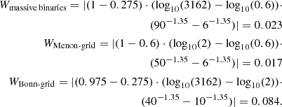 $$ \begin{aligned} W_{\rm massive\,binaries} = |(1-0.275)\cdot (\mathrm{log}_{10}(3162)-\mathrm{log}_{10}(0.6))\cdot \\ (90^{-1.35} - 6^{-1.35})| = 0.023\\ W_{\rm Menon\text{-}grid} = |(1-0.6)\cdot (\mathrm{log}_{10}(2)-\mathrm{log}_{10}(0.6))\cdot \\ (50^{-1.35} - 6^{-1.35})| = 0.017\\ W_{\rm Bonn\text{-}grid} = |(0.975-0.275)\cdot (\mathrm{log}_{10}(3162)-\mathrm{log}_{10}(2))\cdot \\ (40^{-1.35} - 10^{-1.35})| = 0.084.\\ \end{aligned} $$