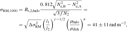 $$ \begin{aligned} \sigma _{\rm RM, 1000}&= B_{\rm r,2, halo} \frac{0.812 \sqrt{N_{\rm e,B}^2 -N^2_{\rm e,A}}}{\sqrt{3fN_{2}}} = \nonumber \\&= \sqrt{\Delta \sigma _{\rm RM}^2} \left(\frac{l_{1}}{l_{2}}\right)^{\gamma -1/2} \left(\frac{\rho _{\rm halo}}{\rho _{\rm disk}}\right)^n = 41 \pm 11 \, \mathrm{rad\,m^{-2}}, \end{aligned} $$
