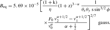 $$ \begin{aligned} \begin{aligned} B_{\mathrm{eq}} = 5.69 \times 10^{-5}\left[\frac{(1+\mathrm{k})}{\eta }(1+\mathrm{z})^{3-\alpha }\right. \frac{1}{\theta _x \theta _y\ \mathrm{s} \sin ^{3 / 2} \phi } \\ \left.\times \frac{F_0}{v_0^\alpha } \frac{v_2^{\alpha +1 / 2}-v_1^{\alpha +1 / 2}}{\alpha +\frac{1}{2}}\right]^{2 / 7} \text{ gauss}. \end{aligned} \end{aligned} $$