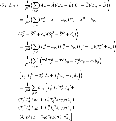 $$ \begin{aligned} \langle \tilde{\rho }_{AB}\tilde{\rho }_{CD}\rangle&= \frac{1}{N^2} \biggl < \sum _{p,q} (A_p-\bar{A})(B_p-\bar{B}) (C_q-\bar{C})(D_q-\bar{D}) \biggr > \nonumber \\&= \frac{1}{N^2} \biggl < \sum _{p,q} (S^A_p-\bar{S}^A+a_p)(S^B_p-\bar{S}^B+b_p)\nonumber \\&(S^C_q-\bar{S}^C+c_q)(S^D_q-\bar{S}^D+d_q) \biggr > \nonumber \\&= \frac{1}{N^2} \biggl < \sum _{p,q} (T^A_p+a_p)(T^B_p+b_p)(T^C_q+c_q)(T^D_q+d_q) \biggr > \nonumber \\&= \frac{1}{N^2} \biggl < \sum _{p,q} \left(T^A_pT^B_p + T^A_p b_p + T^B_p a_p +a_pb_p\right)\nonumber \\&\left(T^C_q T^D_q + T^C_q d_q + T^D_q c_q + c_qd_q\right)\biggr > \nonumber \\&= \frac{1}{N^2} \sum _{p,q} \delta _{pq}\left[ T^A_pT^B_pT^C_q T^D_q + \right. \nonumber \\&(T^A_pT^C_q\delta _{BD} + T^A_pT^D_q\delta _{BC})\sigma ^2_{B_p} + \nonumber \\&(T^B_pT^C_q\delta _{AD}+T^B_pT^D_q\delta _{AC})\sigma ^2_{A_p}+ \nonumber \\&\left. (\delta _{AD}\delta _{BC} + \delta _{AC}\delta _{BD})\sigma ^2_{A_p}\sigma ^2_{B_p}\right]\,. \end{aligned} $$
