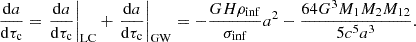 $$ \begin{aligned} \frac{\mathrm{d}a}{\mathrm{d}\tau _{\rm c}} = \left. \frac{\mathrm{d}a}{\mathrm{d}\tau _{\rm c}}\right|_{\mathrm{LC} } + \left. \frac{\mathrm{d}a}{\mathrm{d}\tau _{\rm c}}\right|_{\mathrm{GW} } = -\frac{G H \rho _{\rm inf}}{\sigma _{\rm inf}} a^2 - \frac{64 G^3 M_1 M_2 M_{12}}{5c^5a^3}. \end{aligned} $$