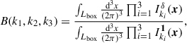 $$ \begin{aligned} B(k_1, k_2, k_3) = \frac{\int _{L_\mathrm{box} } \frac{{\mathrm{d} }^3{x}}{(2\pi )^3} \prod _{i = 1}^3 I_{k_i}^{\delta }(\boldsymbol{x}) }{\int _{L_\mathrm{box} } \frac{{\mathrm{d} }^3{x}}{(2\pi )^3} \prod _{i = 1}^3 I^{\boldsymbol{1}}_{k_i}(\boldsymbol{x}) }, \end{aligned} $$