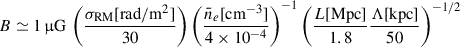 $$ \begin{aligned} B \simeq 1\,\upmu \mathrm{G} \, \left(\frac{\sigma _{\mathrm{RM} }\mathrm{[rad/m^2]}}{30}\right) \left(\frac{\bar{n}_e[\mathrm{cm}^{-3}]}{4\times 10^{-4}}\right)^{-1} \left(\frac{L\mathrm{[Mpc]}}{1.8}\frac{\Lambda \mathrm{[kpc]}}{50}\right)^{-1/2} \end{aligned} $$
