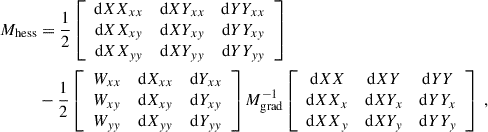 $$ \begin{aligned} M_{\rm hess}&= \dfrac{1}{2} \left[\begin{array}{ccc} \mathrm{d} XX_{xx}&\mathrm{d} XY_{xx}&\mathrm{d} YY_{xx} \\ \mathrm{d} XX_{xy}&\mathrm{d} XY_{xy}&\mathrm{d} YY_{xy} \\ \mathrm{d} XX_{yy}&\mathrm{d} XY_{yy}&\mathrm{d} YY_{yy} \end{array}\right] \nonumber \\&- \dfrac{1}{2} \left[\begin{array}{ccc} W_{xx}&\mathrm{d} X_{xx}&\mathrm{d} Y_{xx} \\ W_{xy}&\mathrm{d} X_{xy}&\mathrm{d} Y_{xy} \\ W_{yy}&\mathrm{d} X_{yy}&\mathrm{d} Y_{yy} \end{array}\right] M_{\rm grad}^{-1} \left[\begin{array}{ccc} \mathrm{d} XX&\mathrm{d} XY&\mathrm{d} YY \\ \mathrm{d} XX_x&\mathrm{d} XY_x&\mathrm{d} YY_x \\ \mathrm{d} XX_y&\mathrm{d} XY_y&\mathrm{d} YY_y \end{array}\right] ~, \end{aligned} $$