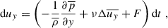 $$ \begin{aligned}&\mathrm{d} u_{ y} = \left( -\dfrac{1}{\overline{\rho }} \dfrac{\partial \overline{p}}{\partial { y}} + \nu \Delta \overline{u_{ y}} + F \right) \mathrm{d} t ~, \end{aligned} $$