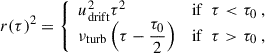 $$ \begin{aligned} r(\tau )^2 = {\left\{ \begin{array}{ll} u_{\rm drift}^2 \tau ^2&\mathrm{if } ~~ \tau < \tau _0 ~, \\ \nu _{\rm turb} \left(\tau - \dfrac{\tau _0}{2} \right)&\mathrm{if } ~~ \tau > \tau _0 ~, \end{array}\right.} \end{aligned} $$