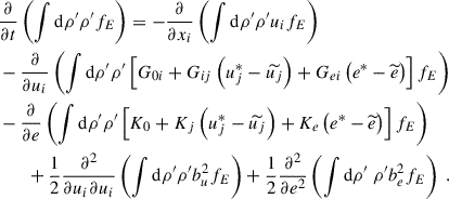 $$ \begin{aligned}&\dfrac{\partial }{\partial t} \left( \displaystyle \int \mathrm{d} \rho ^{\prime } \rho ^{\prime } f_E \right) = -\dfrac{\partial }{\partial x_i} \left( \displaystyle \int \mathrm{d} \rho ^{\prime } \rho ^{\prime } u_i f_E \right) \nonumber \\&- \dfrac{\partial }{\partial u_i} \left( \displaystyle \int \mathrm{d} \rho ^{\prime } \rho ^{\prime } \left[ G_{0i} + G_{ij}\left( u_j^*- \widetilde{u_j} \right) + G_{ei} \left( e^*- \widetilde{e} \right) \right] f_E \right) \nonumber \\&- \dfrac{\partial }{\partial e} \left( \displaystyle \int \mathrm{d} \rho ^{\prime } \rho ^{\prime } \left[ K_0 + K_j \left( u_j^*- \widetilde{u_j} \right) + K_e \left( e^*- \widetilde{e} \right) \right] f_E \right) \nonumber \\&\qquad + \dfrac{1}{2} \dfrac{\partial ^2}{\partial u_i \partial u_i} \left( \displaystyle \int \mathrm{d} \rho ^{\prime } \rho ^{\prime } b_u^2 f_E \right) + \dfrac{1}{2} \dfrac{\partial ^2}{\partial e^2} \left( \displaystyle \int \mathrm{d}\rho ^{\prime } ~ \rho ^{\prime } b_e^2 f_E \right) ~. \end{aligned} $$