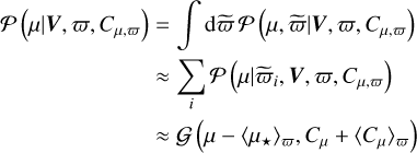$\matrix{ {{\cal P}\left( {\mu \mid V,\varpi ,{C_{\mu ,\varpi }}} \right)} \hfill & { = \mathop \smallint \nolimits^ {\rm{d}}\tilde \varpi {\cal P}\left( {\mu ,\tilde \varpi \mid V,\varpi ,{C_{\mu ,\varpi }}} \right)} \hfill \cr {} \hfill & { \approx \mathop \sum \limits_i {\cal P}\left( {\mu \mid {{\tilde \varpi }_i},V,\varpi ,{C_{\mu ,\varpi }}} \right)} \hfill \cr {} \hfill & { \approx {\cal G}\left( {\mu - {{\left\langle {{\mu _ \star }} \right\rangle }_\varpi },{C_\mu } + {{\left\langle {{C_\mu }} \right\rangle }_\varpi }} \right)} \hfill \cr } $