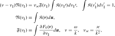 Mathematical equation: $$ \begin{aligned} (\nu - v_{\Vert }){\mathfrak{N} }(v_{\Vert })&=\nu _\varkappa {\mathfrak{F} }(v_{\Vert })\int {\mathfrak{K} }(v_{\Vert }\prime )dv_{\Vert }\prime ,\,\,\ \ \int {\mathfrak{K} }(v_{\Vert }^{\prime })dv_{\Vert }^{\prime } = 1, \\ {\mathfrak{N} }(v_{\Vert })&\equiv \int {\mathfrak{K} }(\boldsymbol{v})d\boldsymbol{u}, \nonumber \\ {\mathfrak{F} }(v_{\Vert })&\equiv \int \frac{\partial F_0(\boldsymbol{v})}{\partial v_{\Vert }}d\boldsymbol{u},\ \ \ \nu =\frac{\omega }{k},\ \ \ \nu _\varkappa =\frac{\varkappa }{k^2},\ \ \ \nonumber \end{aligned} $$