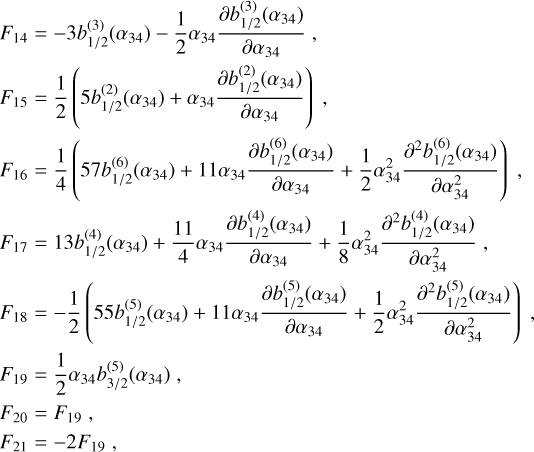 $\eqalign{& {F_{14}} = - 3b_{1/2}^{(3)}\left( {{\alpha _{34}}} \right) - {1 \over 2}{\alpha _{34}}{{\partial b_{1/2}^{(3)}\left( {{\alpha _{34}}} \right)} \over {\partial {\alpha _{34}}}}, \cr & {F_{15}} = {1 \over 2}\left( {5b_{1/2}^{(2)}\left( {{\alpha _{34}}} \right) + {\alpha _{34}}{{\partial b_{1/2}^{(2)}\left( {{\alpha _{34}}} \right)} \over {\partial {\alpha _{34}}}}} \right), \cr & {F_{16}} = {1 \over 4}\left( {57b_{1/2}^{(6)}\left( {{\alpha _{34}}} \right) + 11{\alpha _{34}}{{\partial b_{1/2}^{(6)}\left( {{\alpha _{34}}} \right)} \over {\partial {\alpha _{34}}}} + {1 \over 2}\alpha _{34}^2{{{\partial ^2}b_{1/2}^{(6)}\left( {{\alpha _{34}}} \right)} \over {\partial \alpha _{34}^2}}} \right), \cr & {F_{17}} = 13b_{1/2}^{(4)}\left( {{\alpha _{34}}} \right) + {{11} \over 4}{\alpha _{34}}{{\partial b_{1/2}^{(4)}\left( {{\alpha _{34}}} \right)} \over {\partial {\alpha _{34}}}} + {1 \over 8}\alpha _{34}^2{{{\partial ^2}b_{1/2}^{(4)}\left( {{\alpha _{34}}} \right)} \over {\partial \alpha _{34}^2}}, \cr & {F_{18}} = - {1 \over 2}\left( {55b_{1/2}^{(5)}\left( {{\alpha _{34}}} \right) + 11{\alpha _{34}}{{\partial b_{1/2}^{(5)}\left( {{\alpha _{34}}} \right)} \over {\partial {\alpha _{34}}}} + {1 \over 2}\alpha _{34}^2{{{\partial ^2}b_{1/2}^{(5)}\left( {{\alpha _{34}}} \right)} \over {\partial \alpha _{34}^2}}} \right), \cr & {F_{19}} = {1 \over 2}{\alpha _{34}}b_{3/2}^{(5)}\left( {{\alpha _{34}}} \right), \cr & {F_{20}} = {F_{19}}, \cr & {F_{21}} = - 2{F_{19}}, \cr} $