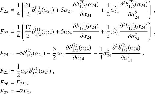 $\matrix{{{F_{22}} = {1 \over 4}\left( {{{21} \over 2}b_{1/2}^{(3)}\left( {{\alpha _{24}}} \right) + 5{\alpha _{24}}{{\partial b_{1/2}^{(3)}\left( {{\alpha _{24}}} \right)} \over {\partial {\alpha _{24}}}} + {1 \over 2}\alpha _{24}^2{{{\partial ^2}b_{1/2}^{(3)}\left( {{\alpha _{24}}} \right)} \over {\partial \alpha _{24}^2}}} \right),} \cr {{F_{23}} = {1 \over 4}\left( {{{17} \over 2}b_{1/2}^{(1)}\left( {{\alpha _{24}}} \right) + 5{\alpha _{24}}{{\partial b_{1/2}^{(1)}\left( {{\alpha _{24}}} \right)} \over {\partial {\alpha _{24}}}} + {1 \over 2}\alpha _{24}^2{{{\partial ^2}b_{1/2}^{(1)}\left( {{\alpha _{24}}} \right)} \over {\partial \alpha _{24}^2}}} \right),} \cr {{F_{24}} = - 5b_{1/2}^{(2)}\left( {{\alpha _{24}}} \right) - {5 \over 2}{\alpha _{24}}{{\partial b_{1/2}^{(2)}\left( {{\alpha _{24}}} \right)} \over {\partial {\alpha _{24}}}} - {1 \over 4}\alpha _{24}^2{{{\partial ^2}b_{1/2}^{(2)}\left( {{\alpha _{24}}} \right)} \over {\partial \alpha _{24}^2}},} \cr {{F_{25}} = {1 \over 2}{\alpha _{24}}b_{3/2}^{(2)}\left( {{\alpha _{24}}} \right),} \cr {{F_{26}} = {F_{25}},} \cr {{F_{27}} = - 2{F_{25}}} \cr } $