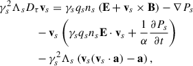 $$ \begin{aligned}&\gamma _s^2 \Lambda _sD_\tau \mathbf v _s=\gamma _s q_sn_s\left(\mathbf E +\mathbf v _s\times \mathbf B \right)-\nabla P_s\nonumber \\&\qquad \qquad -\mathbf v _s\left(\gamma _s q_s n_s \mathbf E \cdot \mathbf v _s+\frac{1}{\alpha }\frac{\partial P_s}{\partial t}\right)\nonumber \\&\qquad \qquad -\gamma _s^2\Lambda _s\left(\mathbf v _s(\mathbf v _s\cdot \mathbf a )-\mathbf a \right),\end{aligned} $$