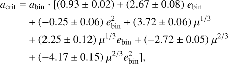 $\matrix{ {{a_{{\rm{crit}}}}} \hfill & = \hfill & {{a_{{\rm{bin}}}} \cdot {\rm{[(0}}{\rm{.93}} \pm 0.02) + (2.67 \pm 0.08)\,{e_{{\rm{bin}}}}} \hfill \cr {} \hfill & {} \hfill & { + ( - 0.25 \pm 0.06)\,e_{{\rm{bin}}}^2 + (3.72 \pm 0.06)\,{\mu ^{1/3}}} \hfill \cr {} \hfill & {} \hfill & { + (2.25 \pm 0.12)\,{\mu ^{1/3}}{e_{{\rm{bin}}}} + ( - 2.72 \pm 0.05)\,{\mu ^{2/3}}} \hfill \cr {} \hfill & {} \hfill & { + ( - 4.17 \pm 0.15){\mu ^{2/3}}e_{{\rm{bin}}}^2],} \hfill \cr } $