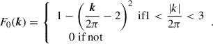 $$ \begin{aligned} F_0(\boldsymbol{k}) = {\left\{ \begin{array}{ll} 1 - \left(\dfrac{\boldsymbol{k}}{2\pi } - 2\right)^2 \text{ if} 1 < \dfrac{\vert k \vert }{2\pi } < 3 \\ \;\;\;\; 0 \text{ if} \text{ not} \end{array}\right.}. \end{aligned} $$