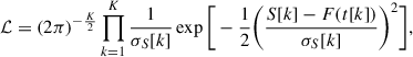 $$ \begin{aligned} \mathcal{L} =(2\pi )^{-\frac{K}{2}}\prod _{k=1}^{K}\frac{1}{\sigma _{S}[k]}\exp {\Bigg [-\frac{1}{2}\bigg (\frac{S[k]-F(t[k])}{\sigma _{S}[k]}\bigg )^{2}\Bigg ]} , \end{aligned} $$