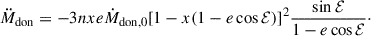 $$ \begin{aligned} \ddot{M}_{\rm don} = -3nxe\dot{M}_{\rm don,0}[1-x(1-e \cos {\mathcal{E} })]^2 \frac{\sin \mathcal{E} }{1-e\cos \mathcal{E} }\cdot \end{aligned} $$