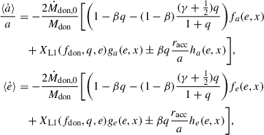 $$ \begin{aligned} \frac{\langle \dot{a} \rangle }{a}&= -\frac{2 \dot{M}_{\rm don,0}}{M_{\rm don}} \Biggl [ \Biggl (1-\beta q-(1-\beta )\frac{(\gamma +\frac{1}{2})q}{1+q}\Biggr )f_{a}(e,x) \nonumber \\&\quad + X_{\rm L1}(f_{\rm don},q,e) g_{a}(e,x) \pm \beta q \frac{r_{\rm acc}}{a} h_{a}(e,x) \Biggr ],\\ \langle \dot{e} \rangle&= -\frac{2 \dot{M}_{\rm don,0}}{M_{\rm don}} \Biggl [ \Biggl (1-\beta q-(1-\beta )\frac{(\gamma +\frac{1}{2})q}{1+q}\Biggr )f_{e}(e,x) \nonumber \\&\quad + X_{\rm L1}(f_{\rm don},q,e) g_{e}(e,x) \pm \beta q \frac{r_{\rm acc}}{a} h_{e}(e,x) \Biggr ],\end{aligned} $$