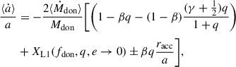 $$ \begin{aligned} \frac{\langle \dot{a} \rangle }{a}&= -\frac{2 \langle \dot{M}_{\rm don} \rangle }{M_{\rm don}} \Biggl [ \Biggl (1-\beta q-(1-\beta )\frac{(\gamma +\frac{1}{2})q}{1+q}\Biggr ) \nonumber \\&+ X_{\rm L1}(f_{\rm don},q,e \rightarrow 0) \pm \beta q \frac{r_{\rm acc}}{a} \Biggr ],\end{aligned} $$