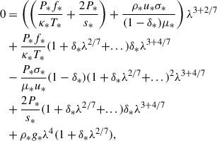 $$ \begin{aligned} 0&= \left( \left(\frac{P_* f_*}{\kappa _* T_*} + \frac{2 P_*}{s_*}\right) + \frac{\rho _* u_* \sigma _*}{(1 - \delta _*) \mu _*} \right)\lambda ^{3+2/7} \nonumber \\&+ \frac{P_* f_*}{\kappa _* T_*} (1 + \delta _* \lambda ^{2/7} + ...) \delta _* \lambda ^{3+4/7} \nonumber \\&- \frac{P_* \sigma _*}{\mu _* u_*} (1 - \delta _*)( 1 + \delta _* \lambda ^{2/7} + ...)^2 \lambda ^{3+4/7} \nonumber \\&+ \frac{2 P_*}{s_*} (1 + \delta _* \lambda ^{2/7} + ...) \delta _* \lambda ^{3 + 4/7} \nonumber \\&+ \rho _* g_* \lambda ^4 ( 1 + \delta _* \lambda ^{2/7}), \end{aligned} $$