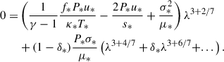 $$ \begin{aligned} 0 =&\left( \frac{1}{\gamma -1}\frac{f_* P_* u_*}{\kappa _*T_*} - \frac{2 P_* u_*}{s_*} + \frac{\sigma _*^2}{\mu _*} \right) \lambda ^{3+2/7} \nonumber \\&+ (1 - \delta _*) \frac{P_* \sigma _*}{\mu _*} \left( \lambda ^{3+4/7} + \delta _* \lambda ^{3+6/7} + ... \right). \end{aligned} $$