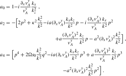 $$ \begin{aligned}&a_0 = 1 {-i \frac{\partial _x v_A^y}{v_A^y}\frac{k_x}{k_z^2}} \;, \\&a_2 = - \Big [2p^2 + \kappa ^2 \frac{k_z^2}{k^2} {-i a(\partial _x v_A^y) \frac{k_xk_z}{k^2}p -i \frac{(\partial _x v_A^y) }{v_A^y}\frac{k_x}{k^2}p^2}\nonumber \\&\qquad \qquad \qquad \qquad \qquad \qquad \qquad {+a\frac{(\partial _x v_A^y) ^2}{v_A^y}\frac{k_z}{k^2}p - a^2(\partial _x v_A^y) ^2 \frac{k_z^2}{k^2}}\Big ] \;,\\&a_4 = \Big [p^4 + 2{\Omega } s_0 \frac{k_z^2}{k^2}q^2 {-i a (\partial _x v_A^y) \frac{k_xk_z}{k^2}p^3 +a\frac{(\partial _x v_A^y) ^2}{v_A^y}\frac{k_z}{k^2}p^3}\\&\qquad \qquad \qquad \qquad \qquad \qquad \qquad \qquad {- a^2 (\partial _x v_A^y) ^2 \frac{k^2_z}{k^2}p^2}\Big ] \;. \end{aligned} $$