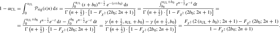 $$ \begin{aligned} 1-\alpha _{\mathrm{CL} }&= \int _{0}^{s_{\mathrm{UL} }} \, {\mathcal{P} }_{\mathrm{sig} }(s|n) \, \mathrm{d}s = \frac{ \int _{0}^{s_{\mathrm{UL} }} \, (s+b_0)^{n-\frac{1}{2}} \, e^{-(s+b_0)} \, \mathrm{d}s}{\Gamma \left(n+\frac{1}{2}\right) \cdot \left[1 - F_{\chi ^2} \left(2 b_0; 2n+1\right) \right]} = \frac{ \int _{b_{0}}^{s_{\mathrm{UL} }+b_0} \, t^{n-\frac{1}{2}} e^{-t} \, \mathrm{d}t}{\Gamma \left(n+\frac{1}{2}\right) \cdot \left[1 - F_{\chi ^2} \left(2 b_0; 2n+1\right)\right]}=\nonumber \\&= \frac{\int _{0}^{s_{\mathrm{UL} }+b_0} \, t^{n-\frac{1}{2}} e^{-t} \, \mathrm{d}t - \int _{0}^{b_0} \, t^{n-\frac{1}{2}} e^{-t} \, \mathrm{d}t}{\Gamma \left(n+\frac{1}{2}\right) \cdot \left[1 - F_{\chi ^2} \left(2 b_0; 2n+1\right)\right]} = \frac{\gamma \left(n+\frac{1}{2}, s_{\mathrm{UL} }+b_0\right) - \gamma \left(n+\frac{1}{2}, b_0\right)}{\Gamma \left(n+\frac{1}{2}\right) \cdot \left[ 1 - F_{\chi ^2} \left(2 b_0; 2n+1\right)\right]} =\frac{F_{\chi ^2} \left( 2 \left(s_{\mathrm{UL} }+b_0\right); 2n+1\right) - F_{\chi ^2} \left(2 b_0; 2n+1\right)}{1 - F_{\chi ^2} \left(2 b_0; 2n+1\right)}. \end{aligned} $$